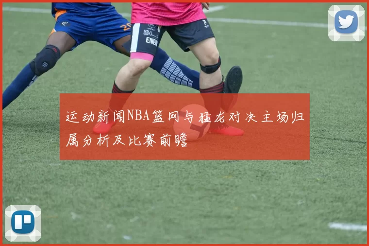 运动新闻NBA篮网与猛龙对决主场归属分析及比赛前瞻