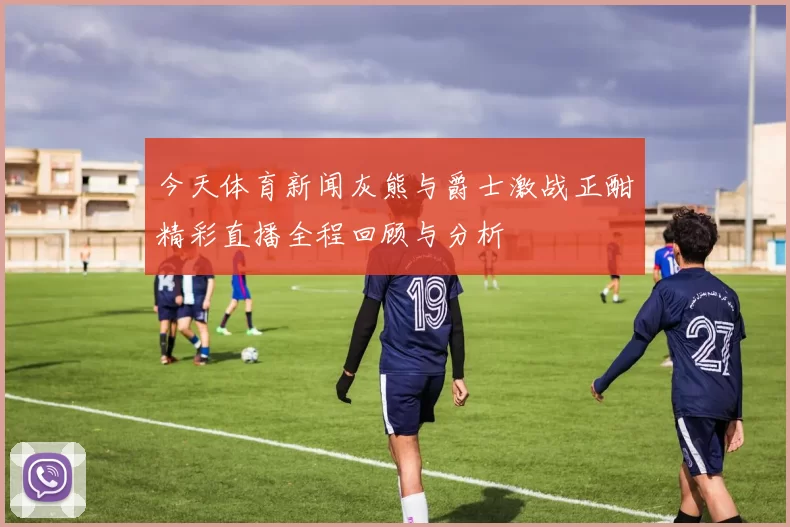 今天体育新闻灰熊与爵士激战正酣精彩直播全程回顾与分析