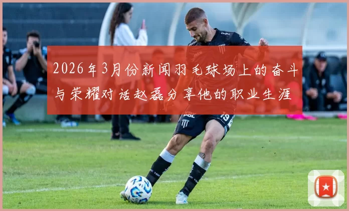 2026年3月份新闻羽毛球场上的奋斗与荣耀对话赵磊分享他的职业生涯与心路历程