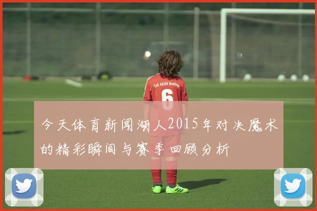 今天体育新闻湖人2015年对决魔术的精彩瞬间与赛季回顾分析