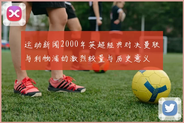 运动新闻2000年英超经典对决曼联与利物浦的激烈较量与历史意义