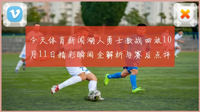 今天体育新闻湖人勇士激战回放10月11日精彩瞬间全解析与赛后点评
