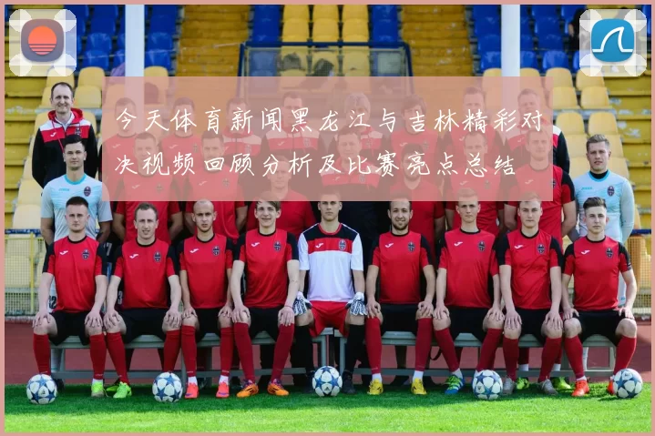 今天体育新闻黑龙江与吉林精彩对决视频回顾分析及比赛亮点总结